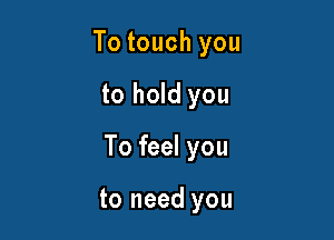 To touch you

to hold you

To feel you

to need you