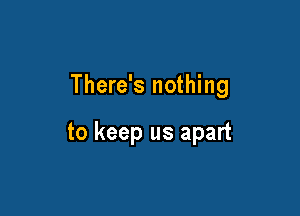 There's nothing

to keep us apart