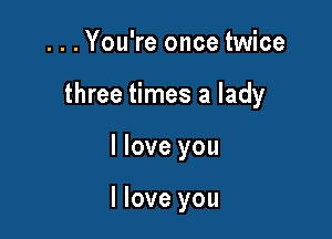 ...You're once twice

three times a lady

I love you

I love you