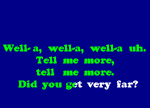 Wellv a, well-a, wellva uh.

Tell me more,
tell me more.
Did you get very far?