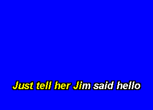 Just tell her Jim said heflo