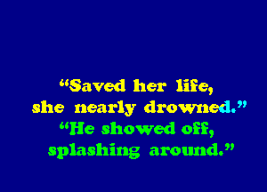 Saved her life,

she nearly drowned.
He showed off,
splashing aroundy