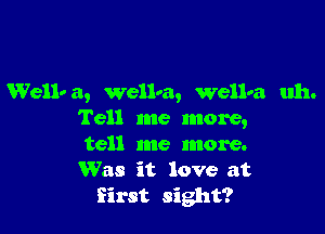 Wellv a, wellra, Wellna uh.

Tell me more,

tell me more.

Was it love at
first sight?
