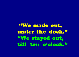 We made out,

under the docki'
We stayed out,
till ten welock.