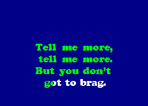 Tell me more,

tell me more.
But you donw
got to brag.