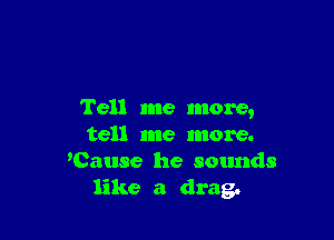 Tell me more,

tell me more.
'Cause he sounds
like a drag.