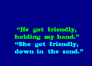 He got friendly,

holding my hand.
She got friendly,
down in the sandJ'