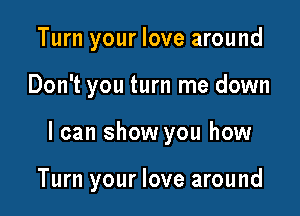 Turn your love around
Don't you turn me down

I can show you how

Turn your love around
