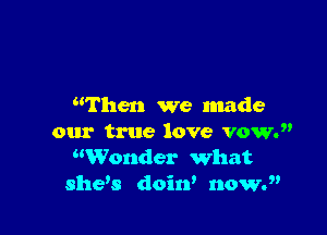 then we made

our true love vow.
Wonder what
shew doiw noww