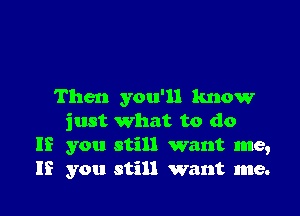 Then you'll know

just what to do
If you still want me,
If you still want me.