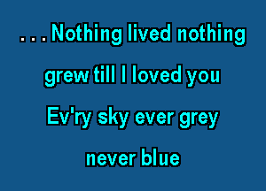 ...Nothing lived nothing

grew till I loved you

Ev'ry sky ever grey

never blue