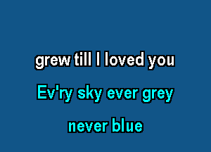 grew till I loved you

Ev'ry sky ever grey

never blue