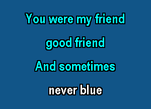 You were my friend

good friend
And sometimes

never blue