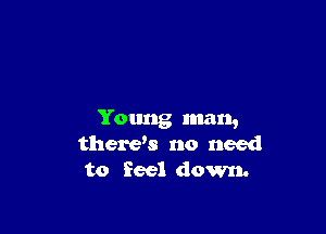 Young man,
therys no need

to feel down.