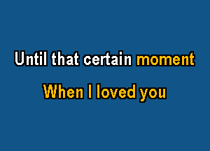Until that certain moment

When I loved you