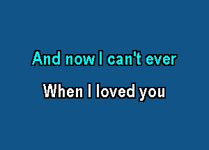 And nowl can't ever

When I loved you