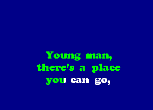 Young man,
therds a place
you can go,