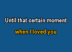 Until that certain moment

when I loved you