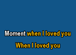Moment when I loved you

When I loved you