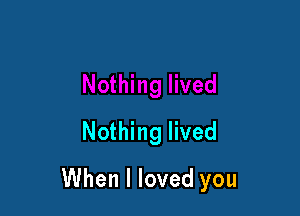 Nothing lived

When I loved you