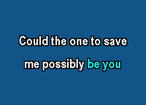 Could the one to save

me possibly be you