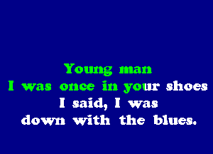 Young man

I was once in your shoes
I said, I was
down With the blues.