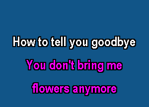 How to tell you goodbye