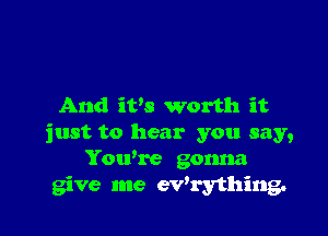 And iVs worth it

just to hear you say,
Yowre gonna
give me ev'rything.