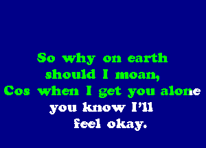 So why on earth

should I moan,
Cos When I get you alone
you know I'll
feel okay.