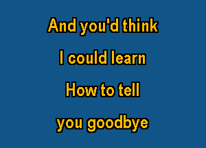 And you'd think
I could learn

How to tell

you goodbye