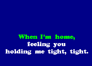 When I'm home,
Reeling you
holding me tight, tight.