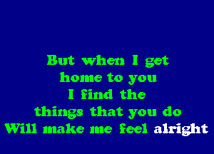 But when I get

home to you
I find the
things that you do
Will make me feel alright