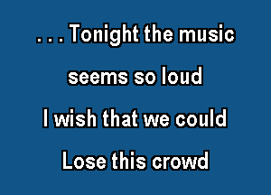 ...Tonight the music

seems so loud
lwish that we could

Lose this crowd