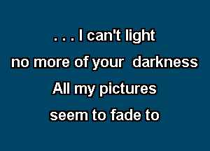 . . . I can't light

no more of your darkness

All my pictures

seem to fade to