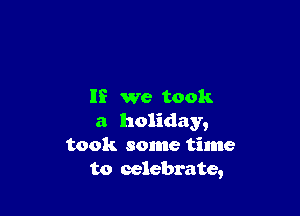 If we took

a holiday,
took some time
to celebrate,