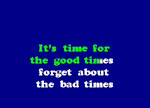 It's time for

the good times
forget about
the bad times