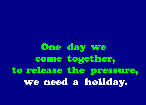 One day we

come together,

to release the pressure,
we need a holiday.