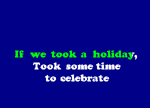 If we took a holiday,
Took some time
to celebrate