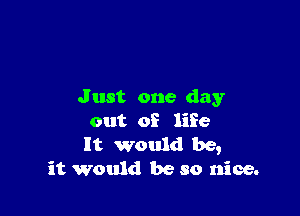 Just one day

out of life

It would be,
it would be so nice.