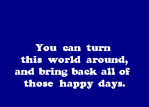 You can turn

this world around,
and bring back all of
those happy days.