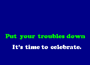 Put your troubles down

Ivs time to celebrate.