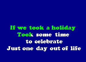 If we took a holiday

Took some time
to celebrate
Just one day out of life