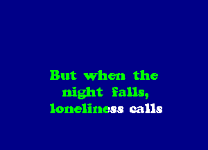 But when the
night falls,
loneliness calls