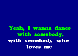 Yeah, I wanna dance
'With somebody,
with somebody who
loves me