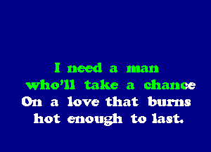 I need a man

Whoul take a chance
On a love that burns
hot enough to last.
