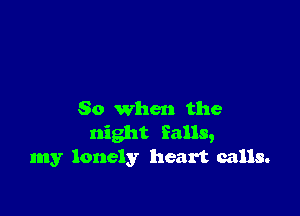 So when the
night falls,
my lonely heart calls.