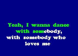 Yeah, I wanna dance

with somebody,
with somebody who
loves me