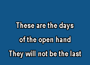 These are the days

ofthe open hand
They will not be the last
