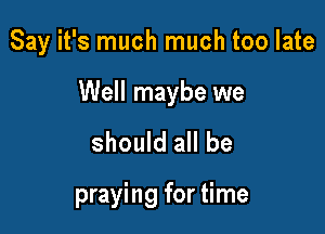 Say it's much much too late

Well maybe we

should all be

praying for time