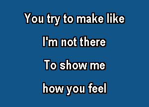 You try to make like
I'm not there

To show me

how you feel